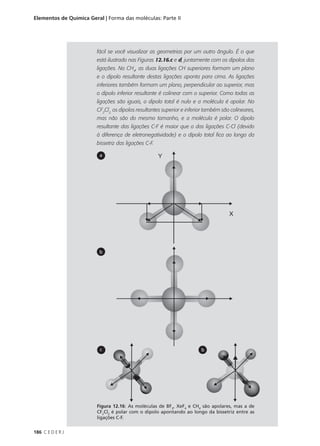 Elementos de Química Geral | Forma das moléculas: Parte II




                        fácil se você visualizar as geometrias por um outro ângulo. É o que
                        está ilustrado nas Figuras 12.16.c e d, juntamente com os dipolos das
                        ligações. No CH4, as duas ligações CH superiores formam um plano
                        e o dipolo resultante destas ligações aponta para cima. As ligações
                        inferiores também formam um plano, perpendicular ao superior, mas
                        o dipolo inferior resultante é colinear com o superior. Como todas as
                        ligações são iguais, o dipolo total é nulo e a molécula é apolar. No
                        CF2Cl2, os dipolos resultantes superior e inferior também são colineares,
                        mas não são do mesmo tamanho, e a molécula é polar. O dipolo
                        resultante das ligações C-F é maior que o das ligações C-Cl (devido
                        à diferença de eletronegatividade) e o dipolo total fica ao longo da
                        bissetriz das ligações C-F.

                         a




                         b




                          c                                             b




                        Figura 12.16: As moléculas de BF3, XeF4 e CH4 são apolares, mas a de
                        CF2Cl2 é polar com o dipolo apontando ao longo da bissetriz entre as
                        ligações C-F.


186 C E D E R J
 