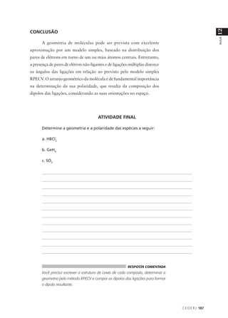 12
CONCLUSÃO




                                                                                                                                                   AULA
       A geometria de moléculas pode ser prevista com excelente
aproximação por um modelo simples, baseado na distribuição dos
pares de elétrons em torno de um ou mais átomos centrais. Entretanto,
a presença de pares de elétron não-ligantes e de ligações múltiplas distorce
os ângulos das ligações em relação ao previsto pelo modelo simples
RPECV. O arranjo geométrico da molécula é de fundamental importância
na determinação da sua polaridade, que resulta da composição dos
dipolos das ligações, considerando as suas orientações no espaço.




                                                       ATIVIDADE FINAL

       Determine a geometria e a polaridade das espécies a seguir:

       a. HBCl2

       b. GeH4

       c. SO3


       ___________________________________________________________________________________________________________________________________


       ___________________________________________________________________________________________________________________________________


       ___________________________________________________________________________________________________________________________________


       ___________________________________________________________________________________________________________________________________


       ___________________________________________________________________________________________________________________________________


       ___________________________________________________________________________________________________________________________________


       ___________________________________________________________________________________________________________________________________


       ___________________________________________________________________________________________________________________________________


       ___________________________________________________________________________________________________________________________________


       ___________________________________________________________________________________________________________________________________


       ___________________________________________________________________________________________________________________________________


       ________________________________________________________________________________________________________________________________




                                                                                 RESPOSTA COMENTADA
       Você precisa escrever a estrutura de Lewis de cada composto, determinar a
       geometria pelo método RPECV e compor os dipolos das ligações para formar
       o dipolo resultante.




                                                                                                                                 C E D E R J 187
 