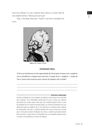 Com isso, podemos ver que a história desta ciência vai muito além de




                                                                                                    1
uma simples história. Vamos parar por aqui!




                                                                                                    AULA
         Faça a Atividade Final para “fechar” esta breve introdução do
curso.




                             Figura 1.9: Joseph Pristley.



                                             ATIVIDADE FINAL

         O ferro se transforma em ferrugem (óxido de ferro) pelo contato com o oxigênio
         do ar atmosférico. Imagine que você tem a reação ferro + oxigênio → óxido de
         ferro. Como você mostraria que a teoria do flogisto não é válida?

         ____________________________________________________________________________
         ____________________________________________________________________________
         __________________________________________________________________________


                                                             RESPOSTA COMENTADA
         A teoria do flogisto foi uma tentativa de explicar os processos de combustão
         dos materiais. Uma dificuldade observada foi que a massa do material
         queimado era, muitas vezes, maior que a do material original. Este é o caso
         da oxidação de um metal. Na reação dada, um metal se transforma em seu
         óxido pela ação do oxigênio do ar. Se você pesar o material antes e depois
         da combustão, verá que o material oxidado tem massa maior que o metal
         puro. Se houvesse perda do flogisto do metal, o material queimado deveria
         ficar mais leve, o que entra em contradição com os resultados experimentais
         e mostra a inconsistência da teoria do flogisto.



                                                                                        CEDERJ 17
 