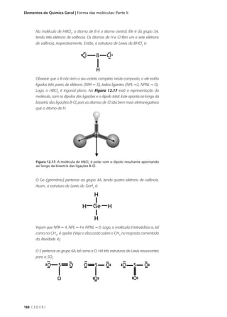 Elementos de Química Geral | Forma das moléculas: Parte II



        Na molécula de HBCl2, o átomo de B é o átomo central. Ele é do grupo 3A,
        tendo três elétrons de valência. Os átomos de H e Cl têm um e sete elétrons
        de valência, respectivamente. Então, a estrutura de Lewis do BHCl2 é:




        Observe que o B não tem o seu octeto completo neste composto; a ele estão
        ligados três pares de elétrons (NPA = 3), todos ligantes (NPL =3, NPNL = 0).
        Logo, o HBCl2 é trigonal plano. Na Figura 12.17 está a representação da
        molécula, com os dipolos das ligações e o dipolo total. Este aponta ao longo da
        bissetriz das ligações B-Cl, pois os átomos de Cl são bem mais eletronegativos
        que o átomo de H.




        Figura 12.17: A molécula de HBCl2 é polar com o dipolo resultante apontando
        ao longo da bissetriz das ligações B-Cl.



        O Ge (germânio) pertence ao grupo 4A, tendo quatro elétrons de valência.
        Assim, a estrutura de Lewis do GeH4 é:




        Vejam que NPA = 4, NPL = 4 e NPNL = 0. Logo, a molécula é tetraédrica e, tal
        como no CH4 , é apolar (Veja a discussão sobre o CH4 na resposta comentada
        da Atividade 4).


        O S pertence ao grupo 6A, tal como o O. Há três estruturas de Lewis ressonantes
        para o SO3




188 C E D E R J
 