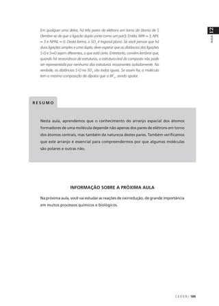 12
  Em qualquer uma delas, há três pares de elétrons em torno do átomo de S
  (lembre-se de que a ligação dupla conta como um par!). Então, NPA = 3, NPL




                                                                                                     AULA
  = 3 e NPNL = 0. Desta forma, o SO3 é trigonal plano. Se você pensar que há
  duas ligações simples e uma dupla, deve esperar que as distâncias das ligações
  S-O e S=O sejam diferentes, o que está certo. Entretanto, convém lembrar que,
  quando há ressonância de estruturas, a estrutura real do composto não pode
  ser representada por nenhuma das estruturas ressonantes isoladamente. Na
  verdade, as distâncias S-O no SO3 são todas iguais. Se assim for, a molécula
  tem a mesma composição de dipolos que o BF3 , sendo apolar.




RESUMO



  Nesta aula, aprendemos que o conhecimento do arranjo espacial dos átomos
  formadores de uma molécula depende não apenas dos pares de elétrons em torno
  dos átomos centrais, mas também da natureza destes pares. Também verificamos
  que este arranjo é essencial para compreendermos por que algumas moléculas
  são polares e outras não.




                     INFORMAÇÃO SOBRE A PRÓXIMA AULA

  Na próxima aula, você vai estudar as reações de oxirredução, de grande importância
  em muitos processos químicos e biológicos.




                                                                                   C E D E R J 189
 