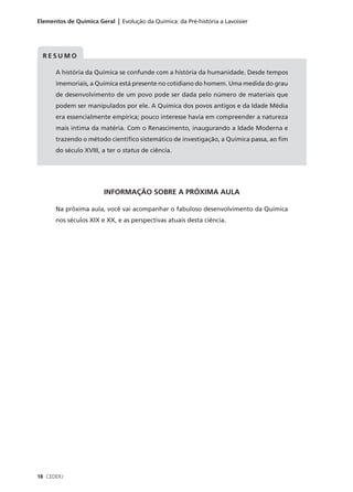 Elementos de Química Geral | Evolução da Química: da Pré-história a Lavoisier




  RESUMO

      A história da Química se confunde com a história da humanidade. Desde tempos
      imemoriais, a Química está presente no cotidiano do homem. Uma medida do grau
      de desenvolvimento de um povo pode ser dada pelo número de materiais que
      podem ser manipulados por ele. A Química dos povos antigos e da Idade Média
      era essencialmente empírica; pouco interesse havia em compreender a natureza
      mais íntima da matéria. Com o Renascimento, inaugurando a Idade Moderna e
      trazendo o método científico sistemático de investigação, a Química passa, ao fim
      do século XVIII, a ter o status de ciência.




                        INFORMAÇÃO SOBRE A PRÓXIMA AULA

      Na próxima aula, você vai acompanhar o fabuloso desenvolvimento da Química
      nos séculos XIX e XX, e as perspectivas atuais desta ciência.




18 CEDERJ
 