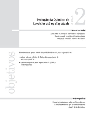 2
                                                                                    AULA
                                 Evolução da Química: de
                               Lavoisier até os dias atuais

                                                                                     Metas da aula
                                                       Apresentar os principais períodos da evolução da
                                                            Química, desde Lavoisier até os dias atuais.
                                                                Descrever o modelo atômico de Dalton.
objetivos


            Esperamos que, após o estudo do conteúdo desta aula, você seja capaz de:

            • Aplicar a teoria atômica de Dalton à representação de
              processos químicos.
            • Identificar algumas áreas importantes da Química
              contemporânea.




                                                                                       Pré-requisito
                                                          Para acompanhar esta aula, você deverá rever
                                                            o percurso histórico que foi apresentado na
                                                                                 Aula 1 desta disciplina.
 
