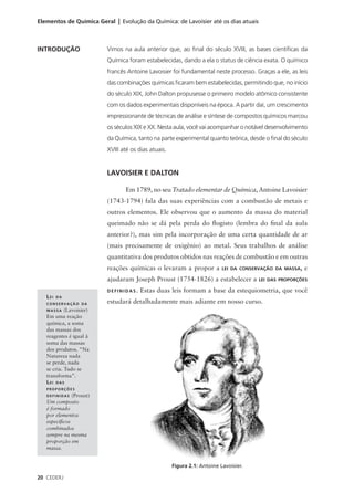 Elementos de Química Geral | Evolução da Química: de Lavoisier até os dias atuais



INTRODUÇÃO                Vimos na aula anterior que, ao final do século XVIII, as bases científicas da
                          Química foram estabelecidas, dando a ela o status de ciência exata. O químico
                          francês Antoine Lavoisier foi fundamental neste processo. Graças a ele, as leis
                          das combinações químicas ficaram bem estabelecidas, permitindo que, no início
                          do século XIX, John Dalton propusesse o primeiro modelo atômico consistente
                          com os dados experimentais disponíveis na época. A partir daí, um crescimento
                          impressionante de técnicas de análise e síntese de compostos químicos marcou
                          os séculos XIX e XX. Nesta aula, você vai acompanhar o notável desenvolvimento
                          da Química, tanto na parte experimental quanto teórica, desde o final do século
                          XVIII até os dias atuais.


                          LAVOISIER E DALTON

                                 Em 1789, no seu Tratado elementar de Química, Antoine Lavoisier
                          (1743-1794) fala das suas experiências com a combustão de metais e
                          outros elementos. Ele observou que o aumento da massa do material
                          queimado não se dá pela perda do flogisto (lembra do final da aula
                          anterior?), mas sim pela incorporação de uma certa quantidade de ar
                          (mais precisamente de oxigênio) ao metal. Seus trabalhos de análise
                          quantitativa dos produtos obtidos nas reações de combustão e em outras
                          reações químicas o levaram a propor a            LEI DA CONSERVAÇÃO DA MASSA,   e
                          ajudaram Joseph Proust (1754-1826) a estabelecer a           LEI DAS PROPORÇÕES

                          DEFINIDAS.   Estas duas leis formam a base da estequiometria, que você
   LEI   DA
   CONSERVAÇÃO DA         estudará detalhadamente mais adiante em nosso curso.
   MASSA    (Lavoisier)
   Em uma reação
   química, a soma
   das massas dos
   reagentes é igual à
   soma das massas
   dos produtos. “Na
   Natureza nada
   se perde, nada
   se cria. Tudo se
   transforma”.
   LEI DAS
   PROPORÇÕES
   DEFINIDAS   (Proust)
   Um composto
   é formado
   por elementos
   específicos
   combinados
   sempre na mesma
   proporção em
   massa.


                                                      Figura 2.1: Antoine Lavoisier.

20 CEDERJ
 