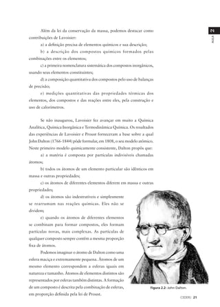 Além da lei da conservação da massa, podemos destacar como




                                                                                                     2
contribuições de Lavoisier:




                                                                                                     AULA
      a) a definição precisa de elementos químicos e sua descrição;
      b) a descrição dos compostos químicos formados pelas
combinações entre os elementos;
      c) a primeira nomenclatura sistemática dos compostos inorgânicos,
usando seus elementos constituintes;
      d) a composição quantitativa dos compostos pelo uso de balanças
de precisão;
      e) medições quantitativas das propriedades térmicas dos
elementos, dos compostos e das reações entre eles, pela construção e
uso de calorímetros.


      Se não inaugurou, Lavoisier fez avançar em muito a Química
Analítica, Química Inorgânica e Termodinâmica Química. Os resultados
das experiências de Lavoisier e Proust forneceram a base sobre a qual
John Dalton (1766-1844) pôde formular, em 1808, o seu modelo atômico.
Neste primeiro modelo quimicamente consistente, Dalton propôs que:
      a) a matéria é composta por partículas indivisíveis chamadas
átomos;
      b) todos os átomos de um elemento particular são idênticos em
massa e outras propriedades;
      c) os átomos de diferentes elementos diferem em massa e outras
propriedades;
      d) os átomos são indestrutíveis e simplesmente
se rearrumam nas reações químicas. Eles não se
dividem;
      e) quando os átomos de diferentes elementos
se combinam para formar compostos, eles formam
partículas novas, mais complexas. As partículas de
qualquer composto sempre contêm a mesma proporção
fixa de átomos.
      Podemos imaginar o átomo de Dalton como uma
esfera maciça e extremamente pequena. Átomos de um
mesmo elemento correspondem a esferas iguais em
natureza e tamanho. Átomos de elementos distintos são
representados por esferas também distintas. A formação
de um composto é descrita pela combinação de esferas,                 Figura 2.2: John Dalton.
em proporção definida pela lei de Proust.
                                                                                         CEDERJ 21
 