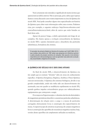 Elementos de Química Geral | Evolução da Química: de Lavoisier até os dias atuais



                                Você certamente não entendeu o significado de muitos termos que
                         apareceram na tabela anterior. Não se preocupe, pois a idéia aqui é apenas
                         ilustrar a nossa discussão com eventos importantes na área da Química do
                         século XIX. Você pode consultar alguns sites especializados em história
                         da Química para obter mais informações sobre estes eventos. Podemos
                         citar, por exemplo, o seguinte endereço: http://www.sobresites.com/
                         ciencia/historiadaciencia.html; além de outros que estão listados ao
                         final desta aula.
                                Apesar de parecer longa, a tabela apresentada está longe de ser
                         completa. Ela ilustra apenas a evolução extraordinária da Química
                         no século XIX e aponta claramente para a descoberta das partículas
                         subatômicas, formadoras dos átomos.


                            O vencedor do primeiro Nobel em Química foi Jacobus van’t Hoff (1852-1911),
                            que recebeu esse prêmio em 1901 pelas suas pesquisas em dinâmica química
                            e pelos estudos de pressão osmótica em soluções. Este assunto é de extrema
                            importância em ciências biológicas e você vai aprender mais sobre ele no estudo
                            das propriedades coligativas de soluções.




                         A QUÍMICA DO SÉCULO XX E DOS DIAS ATUAIS

                                Ao final do século XIX, o desenvolvimento da Química era
                         tão amplo que já existiam “divisões” dela em áreas de conhecimento
                         específico. A Química Inorgânica, Orgânica, Analítica e Físico-Química
                         estavam estruturadas. A Química dos sistemas biológicos, devido à sua
                         grande complexidade, ainda não tinha tido um desenvolvimento tão
                         acentuado, mas este quadro se modificaria rapidamente no século XX,
                         quando ganhou impulso extraordinário graças aos sofisticadíssimos
                         equipamentos que começaram a surgir.
                                Os avanços na Espectroscopia e o domínio das leis da eletricidade e
                         do magnetismo permitiram descobrir e caracterizar partículas subatômicas.
                         A determinação da relação entre a carga e a massa de partículas
                         carregadas eletricamente levou à construção dos espectrômetros de
                         massa. A espectroscopia de amostras na presença de campos magnéticos
                         levou à construção dos aparelhos de ressonância magnética nuclear; hoje,
                         versões destes aparelhos são amplamente utilizadas na medicina.




24 CEDERJ
 