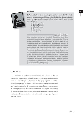 ATIVIDADE




                                                                                                          2
                                                                                                          AULA
                        2. A diversidade de conhecimento químico atual e a interdisciplinaridade
                        geraram uma série de subdivisões na área de Química. Descubra do que
                        tratam as seguintes subáreas da Química e descreva, de forma sucinta,
                        suas aplicações:
                              a) Bioeletroquímica
                              b) Química Marinha
                              c) Química Forense
                              d) Geoquímica
                              e) Petroquímica

                                                                       RESPOSTA COMENTADA
                        Você encontrará facilmente o significado destas importantes áreas
                        de conhecimento, nas quais a Química e outras ciências têm uma
                        importante interface. A Bioeletroquímica se ocupa do estudo dos
                        princípios e aplicações da Eletroquímica nos processos biológicos. A
                        Química Marinha está voltada para a análise de materiais encontrados
                        no mar; tem um forte componente voltado ao meio ambiente. A Química
                        Forense está ligada às análises químicas e determinações de substâncias
                        em locais onde ocorreram fatos que podem estar relacionados a delitos.
                        Ambas são ramos da Química analítica. Finalmente, a Geoquímica e
                        a Petroquímica fazem a interface da química com as geociências. Na
                        Geoquímica, estuda-se a composição química e processos químicos
                        que ocorrem no globo terrestre; um ramo especial desta ciência é a
                        química do petróleo (Petroquímica).




CONCLUSÃO

      Numerosos produtos que consumimos no nosso dia-a-dia são
produzidos em decorrência de décadas de pesquisa e desenvolvimento,
visando a sua obtenção. A Química atual conjuga experiência prática,
avançados métodos de síntese e análise química e teorias sofisticadas
que permitem desenhar fármacos, corantes e catalisadores antes mesmo
de serem produzidos. Esses métodos tiveram sua origem nos esforços
de outros grandes cientistas que, conhecendo o passado, avançaram em
seu tempo, abrindo o caminho para a imensa tecnologia que dispomos
nos dias atuais.




                                                                                              CEDERJ 27
 