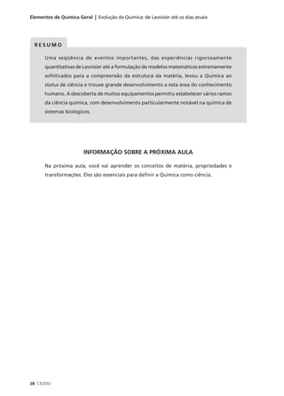 Elementos de Química Geral | Evolução da Química: de Lavoisier até os dias atuais




  RESUMO

      Uma seqüência de eventos importantes, das experiências rigorosamente
      quantitativas de Lavoisier até a formulação de modelos matemáticos extremamente
      sofisticados para a compreensão da estrutura da matéria, levou a Química ao
      status de ciência e trouxe grande desenvolvimento a esta área do conhecimento
      humano. A descoberta de muitos equipamentos permitiu estabelecer vários ramos
      da ciência química, com desenvolvimento particularmente notável na química de
      sistemas biológicos.




                        INFORMAÇÃO SOBRE A PRÓXIMA AULA

      Na próxima aula, você vai aprender os conceitos de matéria, propriedades e
      transformações. Eles são essenciais para definir a Química como ciência.




28 CEDERJ
 