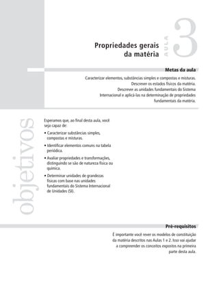 3
                                                                                      AULA
                                           Propriedades gerais
                                                   da matéria

                                                                                        Metas da aula
                                                                                        Meta
                                     Caracterizar elementos, substâncias simples e compostas e misturas.
                                                                  Descrever os estados físicos da matéria.
                                                         Descrever as unidades fundamentais do Sistema
                                              Internacional e aplicá-las na determinação de propriedades
                                                                                fundamentais da matéria.
objetivos


            Esperamos que, ao final desta aula, você
            seja capaz de:
            • Caracterizar substâncias simples,
              compostas e misturas.
            • Identificar elementos comuns na tabela
              periódica.
            • Avaliar propriedades e transformações,
              distinguindo se são de natureza física ou
              química.
            • Determinar unidades de grandezas
              físicas com base nas unidades
              fundamentais do Sistema Internacional
              de Unidades (SI).




                                                                                        Pré-requisitos
                                                       É importante você rever os modelos de constituição
                                                       da matéria descritos nas Aulas 1 e 2. Isso vai ajudar
                                                          a compreender os conceitos expostos na primeira
                                                                                          parte desta aula.
 