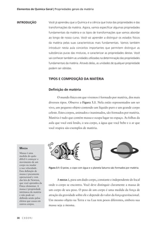 Elementos de Química Geral | Propriedades gerais da matéria



INTRODUÇÃO               Você já aprendeu que a Química é a ciência que trata das propriedades e das
                         transformações da matéria. Agora, vamos especificar algumas propriedades
                         fundamentais da matéria e os tipos de transformações que vamos abordar
                         ao longo de nosso curso. Você vai aprender a distinguir os estados físicos
                         da matéria pelas suas características mais fundamentais. Vamos também
                         introduzir nesta aula conceitos importantes que permitem distinguir as
                         substâncias puras das misturas, e caracterizar as propriedades destas. Você
                         vai conhecer também as unidades utilizadas na determinação das propriedades
                         fundamentais da matéria. Através delas, as unidades de qualquer propriedade
                         podem ser obtidas.


                         TIPOS E COMPOSIÇÃO DA MATÉRIA


                         Definição de matéria

                                O mundo físico em que vivemos é formado por matéria, dos mais
                         diversos tipos. Observe a Figura 3.1. Nela estão representados um ser
                         vivo, um pequeno objeto contendo um líquido puro e um grande corpo
                         celeste. Estes corpos, animados e inanimados, são formados por matéria.
                         Matéria é tudo que contém massa e ocupa lugar no espaço. As folhas da
                         aula que você está lendo, o seu corpo, a água que você bebe e o ar que
                         você respira são exemplos de matéria.




 MASSA
 Massa é uma
 medida do quão
 difícil é começar o
 movimento de um
 corpo ou mudar
 a sua velocidade.       Figura 3.1: O peixe, o copo com água e o planeta Saturno são formados por matéria.
 Esta definição de
 massa é puramente
 operacional e vem
 das leis de Newton,            A MASSA é, para um dado corpo, constante e independente do local
 que você aprendeu da
 Física elementar. A     onde o corpo se encontra. Você deve distinguir claramente a massa de
 massa é propriedade     um corpo de seu peso. O peso de um corpo é uma medida da força de
 intrínseca da matéria
 e não pode ser          atração da gravidade sobre ele e depende do valor da força gravitacional.
 definida senão pelos
 efeitos que causa em    Um mesmo objeto na Terra e na Lua tem pesos diferentes, embora sua
 outros corpos.
                         massa seja a mesma.



30   CEDERJ
 