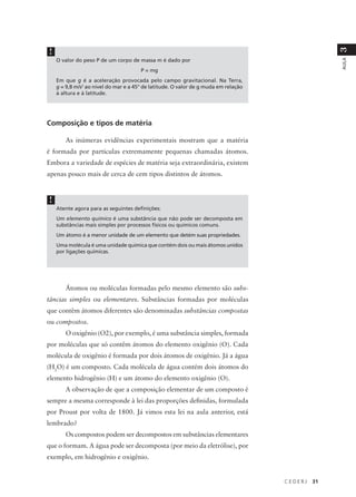 !




                                                                                                   3
    O valor do peso P de um corpo de massa m é dado por




                                                                                                   AULA
                                       P = mg
    Em que g é a aceleração provocada pelo campo gravitacional. Na Terra,
    g = 9,8 m/s2 ao nível do mar e a 45° de latitude. O valor de g muda em relação
    à altura e à latitude.




Composição e tipos de matéria

       As inúmeras evidências experimentais mostram que a matéria
é formada por partículas extremamente pequenas chamadas átomos.
Embora a variedade de espécies de matéria seja extraordinária, existem
apenas pouco mais de cerca de cem tipos distintos de átomos.


!
    Atente agora para as seguintes definições:
    Um elemento químico é uma substância que não pode ser decomposta em
    substâncias mais simples por processos físicos ou químicos comuns.
    Um átomo é a menor unidade de um elemento que detém suas propriedades.
    Uma molécula é uma unidade química que contém dois ou mais átomos unidos
    por ligações químicas.




       Átomos ou moléculas formadas pelo mesmo elemento são subs-
tâncias simples ou elementares. Substâncias formadas por moléculas
que contêm átomos diferentes são denominadas substâncias compostas
ou compostos.
       O oxigênio (O2), por exemplo, é uma substância simples, formada
por moléculas que só contêm átomos do elemento oxigênio (O). Cada
molécula de oxigênio é formada por dois átomos de oxigênio. Já a água
(H2O) é um composto. Cada molécula de água contém dois átomos do
elemento hidrogênio (H) e um átomo do elemento oxigênio (O).
       A observação de que a composição elementar de um composto é
sempre a mesma corresponde à lei das proporções definidas, formulada
por Proust por volta de 1800. Já vimos esta lei na aula anterior, está
lembrado?
       Os compostos podem ser decompostos em substâncias elementares
que o formam. A água pode ser decomposta (por meio da eletrólise), por
exemplo, em hidrogênio e oxigênio.


                                                                                     CEDERJ   31
 