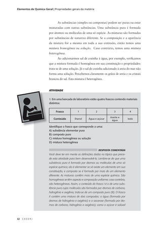 Elementos de Química Geral | Propriedades gerais da matéria



                               As substâncias (simples ou compostas) podem ser puras ou estar
                        misturadas com outras substâncias. Uma substância pura é formada
                        por átomos ou moléculas de uma só espécie. As misturas são formadas
                        por substâncias de natureza diferente. Se a composição e a aparência
                        da mistura for a mesma em toda a sua extensão, então temos uma
                        mistura homogênea ou solução. Caso contrário, temos uma mistura
                        heterogênea.
                               Ao adicionarmos sal de cozinha à água, por exemplo, verificamos
                        que a mistura formada é homogênea em sua constituição e propriedades:
                        trata-se de uma solução. Já o sal de cozinha adicionado à areia do mar não
                        forma uma solução. Percebemos claramente os grãos de areia e os cristais
                        brancos do sal. Esta mistura é heterogênea.


                        ATIVIDADE


                        1. Em uma bancada de laboratório estão quatro frascos contendo materiais
                        distintos:


                             Frasco             1              2               3             4

                                                                            Azeite e
                           Conteúdo          Etanol      Água e açúcar
                                                                             água
                                                                                            Iodo


                        Identifique o frasco que corresponde a uma:
                        A) substância elementar pura
                        B) composto puro
                        C) mistura homogênea ou solução
                        D) mistura heterogênea

                                                                   RESPOSTA COMENTADA
                        Você deve ter em mente as definições dadas no tópico que prece-
                        de esta atividade para bem desenvolvê-la. Lembre-se de que uma
                        substância pura é formada por átomos ou moléculas de uma só
                        espécie química; ela é elementar se só existe um elemento em sua
                        constituição, e composta se é formada por mais de um elemento
                        diferente. As misturas contêm mais de uma espécie química. São
                        homogêneas se têm aspecto e composição uniforme; caso contrário,
                        são heterogêneas. Assim, o conteúdo do frasco I é o de uma subs-
                        tância pura cujas moléculas são formadas por átomos de carbono,
                        hidrogênio e oxigênio; trata-se de um composto puro (B). O frasco
                        II contém uma mistura de dois compostos: a água (formada por
                        átomos de hidrogênio e oxigênio) e a sacarose (formada por áto-
                        mos de carbono, hidrogênio e oxigênio); como o açúcar é solúvel




32   CEDERJ
 