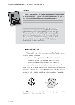 Elementos de Química Geral | Propriedades gerais da matéria



                        ATIVIDADE


                        2. Observe a tabela periódica. Localize nesta tabela o quadro correspondente
                        ao elemento oxigênio e copie as informações contidas nele. Na Aula 5,
                        você compreenderá a organização de cada quadro da tabela.
                         ________________________________________________________________
                         ________________________________________________________________
                         ________________________________________________________________
                         ________________________________________________________________

                                                                   RESPOSTA COMENTADA
                        Embora esta tarefa seja muito simples, é importante que você
                        observe os detalhes de cada quadro da Tabela Periódica. Ele
                        apresenta o símbolo químico e nome do elemento considerado,
                        além de um número acima (o número atômico) e um número abaixo
                        (a massa atômica) no mesmo quadro. Na Aula 6, estudaremos
                        detalhadamente a estrutura desta tabela.




                        ESTADOS DA MATÉRIA

                               Toda matéria pode existir em três estados, sólido, líquido e gasoso.
                        Estes três estados diferem na:
                               • distância entre as partículas que formam a substância
                               • intensidade das forças de atração entre as partículas
                               • intensidade e tipo de movimento de suas partículas
                               Em um sólido, as forças de atração entre as partículas são relativa-
                        mente fortes. As partículas se empacotam próximas umas das outras em
                        um arranjo estrutural rígido. Isso dá forma e volume definidos ao sólido,
                        como você pode visualizar no cubo de gelo mostrado na Figura 3.2.




                        Figura 3.2: Os cristais hexagonais do gelo têm uma arrumação regular e definida,
                        que dão forma e volume definidos ao gelo.




34   CEDERJ
 