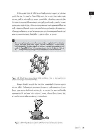 Existem dois tipos de sólidos, em função da diferença no arranjo das




                                                                                                     3
partículas que eles contêm. Nos sólidos amorfos, as partículas estão presas




                                                                                                     AULA
em um padrão orientado ao acaso. Nos sólidos cristalinos, as partículas
formam estruturas tridimensionais com padrão ordenado e regular. Nestas
estruturas, as partículas vibram em torno de suas posições de equilíbrio na
rede cristalina. Quando a temperatura é baixa, as vibrações são pequenas.
O aumento da temperatura faz aumentar a amplitude dessas vibrações até
que, no ponto de fusão do sólido, a rede cristalina se rompe.


 !
     Como exemplos de sólidos amorfos temos o vidro e os plásticos. Os metais são
     sólidos cristalinos, assim como o gelo, o açúcar (sacarose) e o sal de cozinha
     (cloreto de sódio). A rede cristalina do NaCl, por exemplo, tem o aspecto ilus-
     trado na Figura 3.3. Nela as esferas pequenas são átomos de Na,e as maiores,
     de Cl. Você pode observar o rigoroso ordenamento dos átomos na rede.




Figura 3.3: O NaCl é um exemplo de sólido cristalino; nele, os átomos têm um
ordenamento rigorosamente definido.


        Em um líquido, as partículas não estão presas tão firmemente quanto
em um sólido. Embora próximas umas das outras, podem mover-se de um
lugar para outro, deslizando umas sobre as outras. Por isso, um líquido
pode escoar de um lugar para o outro e tomar a forma do recipiente que
o contém, mantendo, entretanto, o seu volume.




     Figura 3.4: Um líquido escoa e toma a forma do recipiente que o contém.


                                                                                       CEDERJ   35
 