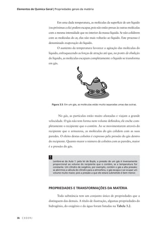 Elementos de Química Geral | Propriedades gerais da matéria



                                 Em uma dada temperatura, as moléculas da superfície de um líquido
                        (ou próximas a ela) podem escapar, pois não estão presas às outras moléculas
                        com a mesma intensidade que no interior da massa líquida. Se não colidirem
                        com as moléculas do ar, elas não mais voltarão ao líquido. Este processo é
                        denominado evaporação do líquido.
                                 O aumento da temperatura favorece a agitação das moléculas do
                        líquido, enfraquecendo as forças de atração até que, no ponto de ebulição
                        do líquido, as moléculas escapam completamente: o líquido se transforma
                        em gás.




                             Figura 3.5: Em um gás, as moléculas estão muito separadas umas das outras.



                                  No gás, as partículas estão muito afastadas e viajam a grande
                        velocidade. O gás não tem forma nem volume definidos; ele enche com-
                        pletamente o recipiente que o contém. Ao se movimentarem através do
                        recipiente que o armazena, as moléculas do gás colidem com as suas
                        paredes. O efeito destas colisões é expresso pela pressão do gás dentro
                        do recipiente. Quanto maior o número de colisões com as paredes, maior
                        é a pressão do gás.


                         !
                             Lembre-se da Aula 1: pela lei de Boyle, a pressão de um gás é inversamente
                             proporcional ao volume do recipiente que o contém, se a temperatura for
                             constante. Um cilindro de oxigênio, por exemplo, contém o gás a alta pressão;
                             se abrirmos a válvula do cilindro para a atmosfera, o gás escapa e vai ocupar um
                             volume muito maior, pois a pressão a que ele estará submetido é bem menor.




                        PROPRIEDADES E TRANSFORMAÇÕES DA MATÉRIA

                                 Toda substância tem um conjunto único de propriedades que a
                        distinguem das demais. A título de ilustração, algumas propriedades do
                        hidrogênio, do oxigênio e da água foram listadas na Tabela 3.2.


36   CEDERJ
 