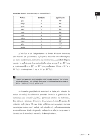 Tabela 3.4: Prefixos mais utilizados no sistema métrico




                                                                                               3
                                                                                               AULA
          Prefixo                   Símbolo                 Significado
            giga                        G                        109
           mega                         M                        106
            quilo                       K                        103
            deci                        D                        10-1
            centi                        C                       10-2
            mili                        M                        10-3
           micro                         µ                       10-6
            nano                         n                       10-9
            pico                         p                      10-12

           femto                         f                      10-15



        A unidade SI de comprimento é o metro. Grandes distâncias
são medidas em quilômetros, e pequenas distâncias em submúltiplos
do metro (centímetros, milímetros ou micrômetros). A unidade SI para
massa é o quilograma. Seus submúltiplos são o grama (1 g = 10-3 kg),
a centigrama (1 cg = 10-2 g = 10-5 kg), o miligrama (1 mg = 10-3 g =
10-6 kg) e o micrograma (1 mg = 10-6 g = 10-9 kg).



 !
     Observe que a escolha do quilograma como unidade de massa não é usual,
     pois esta unidade é um múltiplo do grama. Em muitas situações práticas, o
     grama é usado ao invés do quilograma.




        A chamada quantidade de substância é dada pelo número de
moles (ou móis) da substância presente. O mol é a quantidade de
substância que contém 6,02×1023 partículas (átomos ou moléculas).
Este número é chamado de número de Avogrado. Assim, 16 gramas de
oxigênio molecular e 98 g de ácido sulfúrico correspondem à mesma
quantidade (ambos têm 1 mol de cada substância), embora suas massas
sejam diferentes. Você vai aprender tudo sobre a relação entre massa e
quantidade de substância nas aulas de Estequiometria.




                                                                                 CEDERJ   39
 