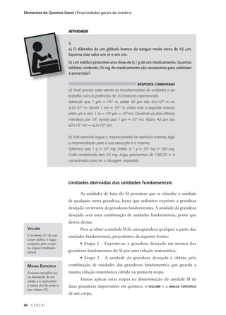 Elementos de Química Geral | Propriedades gerais da matéria



                           ATIVIDADE


                           3.
                           a) O diâmetro de um glóbulo branco do sangue mede cerca de 42 µm.
                           Exprima este valor em m e em nm.

                           b) Um médico prescreve uma dose de 0,1 g de um medicamento. Quantos
                           tabletes contendo 25 mg do medicamento são necessários para satisfazer
                           à prescrição?

                                                                     RESPOSTA COMENTADA
                           a) Você precisa estar atento às transformações de unidades e ao
                           trabalho com as potências de 10 (notação exponencial).
                           Sabendo que 1 µm = 10-6 m, então 42 µm são 42×10-6 m ou
                           4,2×10-5 m. Sendo 1 nm = 10-9 m, então vale a seguinte relação
                           entre µm e nm: 1 m = 106 µm = 109 nm. Dividindo os dois últimos
                           membros por 106, vemos que 1 µm = 103 nm. Assim, 42 µm são
                           42×103 nm = 4,2×104 nm.


                           b) Este exercício segue o mesmo padrão do exercício anterior, logo
                           a recomendação para a sua execução é a mesma.
                           Sabemos que 1 g = 103 mg. Então, 0,1 g = 102 mg = 100 mg.
                           Cada comprimido tem 25 mg. Logo, precisamos de 100/25 = 4
                           comprimidos para ter a dosagem requerida.




                           Unidades derivadas das unidades fundamentais

                                  As unidades de base do SI permitem que se obtenha a unidade
                           de qualquer outra grandeza, basta que saibamos exprimir a grandeza
                           desejada em termos de grandezas fundamentais. A unidade da grandeza
                           desejada será uma combinação de unidades fundamentais, posto que
                           deriva destas.
 VOLUME                           Para se obter a unidade SI de uma grandeza qualquer a partir das
 O volume (V) de um        unidades fundamentais, procedemos da seguinte forma:
 corpo define o lugar
 ocupado pelo corpo               • Etapa 1 - Exprime-se a grandeza desejada em termos das
 no espaço tridimen-
 sional.                   grandezas fundamentais do SI por uma relação matemática.
                                  • Etapa 2 - A unidade da grandeza desejada é obtida pela
 MASSA ESPECÍFICA          combinação de unidades das grandezas fundamentais que guarda a
 A massa específica (ρ),   mesma relação matemática obtida na primeira etapa.
 ou densidade de um
 corpo, é a razão entre
                                  Vamos aplicar estas etapas na determinação da unidade SI de
 a massa (m) do corpo e    duas grandezas importantes em química: o         VOLUME   ea   MASSA ESPECÍFICA
 seu volume (V).
                           de um corpo.

40   CEDERJ
 