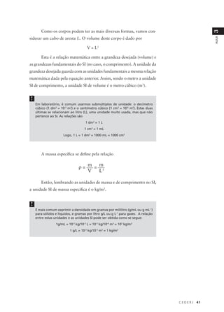 Como os corpos podem ter as mais diversas formas, vamos con-




                                                                                                   3
siderar um cubo de aresta L. O volume deste corpo é dado por




                                                                                                   AULA
                                      V = L3

       Esta é a relação matemática entre a grandeza desejada (volume) e
as grandezas fundamentais do SI (no caso, o comprimento). A unidade da
grandeza desejada guarda com as unidades fundamentais a mesma relação
matemática dada pela equação anterior. Assim, sendo o metro a unidade
SI de comprimento, a unidade SI de volume é o metro cúbico (m3).


!
    Em laboratório, é comum usarmos submúltiplos de unidade: o decímetro
    cúbico (1 dm3 = 10-3 m3) e o centímetro cúbico (1 cm3 = 10-6 m3). Estas duas
    últimas se relacionam ao litro (L), uma unidade muito usada, mas que não
    pertence ao SI. As relações são
                                     1 dm3 = 1 L
                                    1 cm3 = 1 mL
                      Logo, 1 L = 1 dm3 = 1000 mL = 1000 cm3




       A massa específica se define pela relação


                                ρ= m = m
                                   V   L3

       Então, lembrando as unidades de massa e de comprimento no SI,
a unidade SI de massa específica é o kg/m3.


!
    É mais comum exprimir a densidade em gramas por mililitro (g/mL ou g mL-1)
    para sólidos e líquidos, e gramas por litro g/L ou g L-1 para gases. A relação
    entre estas unidades e as unidades SI pode ser obtida como se segue:
                 1g/mL = 10-3 kg/10-3 L = 10-3 kg/10-6 m3 = 103 kg/m3
                          1 g/L = 10-3 kg/10-3 m3 = 1 kg/m3




                                                                                     CEDERJ   41
 