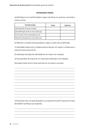 Elementos de Química Geral | Propriedades gerais da matéria




                                         ATIVIDADES FINAIS

       a) Identifique se as transformações a seguir são físicas ou químicas, marcando a
       coluna correta:

                       Transformação                   Física             Química
        (A) Dissolução do açúcar na água

        (B) Solidificação do ferro numa siderurgia

        (C) Corrosão do ferro pela água do mar

        (D) Queima da glicose em uma célula viva


       b) Obtenha a unidade SI das grandezas a seguir, a partir de sua definição:

       1) velocidade (razão entre a distância percorrida por um corpo e o tempo que o
       corpo leva para percorrê-la).

       2) aceleração (variação da velocidade de um corpo com o tempo)

       3) força (produto da massa de um corpo pela aceleração a ele imposta)

       4) pressão (razão entre a força exercida em um corpo e sua área)

       __________________________________________________________________________
       __________________________________________________________________________
       __________________________________________________________________________
       __________________________________________________________________________
       __________________________________________________________________________
       __________________________________________________________________________
       __________________________________________________________________________
       __________________________________________________________________________
       __________________________________________________________________________
       __________________________________________________________________________
       __________________________________________________________________________

       c) O que pesa mais, um quilo de papel ou um quilo de chumbo? E quem tem maior
       densidade? Justifique suas respostas.

       __________________________________________________________________________
       __________________________________________________________________________
       __________________________________________________________________________
       __________________________________________________________________________



42   CEDERJ
 