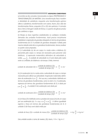 RESPOSTAS COMENTADAS




                                                                                                                  3
a) Lembre-se dos conceitos mencionados no tópico PROPRIEDADES E




                                                                                                                  AULA
TRANSFORMAÇÕES DA MATÉRIA. Uma transformação física mantém
a identidade da substância, enquanto uma transformação química
altera a substância, transformando-a em outras. Assim, (A) e (B) são
transformações físicas, enquanto (C) e (D) são químicas. A corrosão
leva o ferro à ferrugem (óxido de ferro), e a queima da glicose produz
gás carbônico e água.

b) Reveja as duas regrinhas estabelecidas no subtópico Unidades
derivadas das unidades fundamentais. Você precisa inicialmente
estabelecer a expressão da grandeza desejada em termos de grandezas
fundamentais do SI. A unidade da grandeza desejada é obtida pela
mesma relação entre ela e as grandezas fundamentais. Vamos analisar
os quatro casos propostos.
b.1) A velocidade (v) de um corpo é a razão entre a distância (L)
percorrida pelo corpo e o tempo (t) necessário para percorrer esta
distância. A expressão matemática definidora da velocidade é,
então, v = L . A unidade de velocidade no SI será dada pela razão
            t
entre as unidades de distância e de tempo. Então, teremos


                                 unidade de distância (SI)       m
unidade de velocidade (SI)   =                               =        = ms-1
                                  unidade de tempo (SI)          s


b.2) A aceleração (a) é a razão entre a velocidade do corpo e o tempo
necessário para alterar sua velocidade. A expressão matemática defini-
                           v
dora da aceleração é a =      . Por sua vez, a velocidade é definida em
                           t
termos de grandezas fundamentais, como no item (1). A aceleração,
expressa em termos das grandezas fundamentais do SI, é dada por
    v
a=
    t
       = L2 . A unidade SI da aceleração será dada por
          t

                                 unidade de distância (SI)       m
unidade de aceleração (SI) =                                 =        = ms-2
                                 (unidade de tempo (SI))2        s2


b.3) A força (F) é definida como o produto da massa (m) de um corpo
                                       v      L
por sua aceleração (a): F = ma = m = m 2 . A última igualdade
                                       t      t
exprime a força em termos das grandezas fundamentais do SI. A
unidade SI de força será dada então por

                                                     unidade de distância (SI)            m
unidade de força (SI) = unidade de massa (SI) x                                  =   kg        =   kg ms-2
                                                    (unidade de tempo (SI))2              s2


Esta unidade recebe o nome de newton, (N). Assim, 1 N = 1 kg m s-2.




                                                                                               CEDERJ        43
 