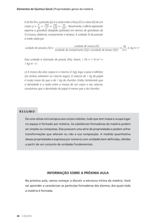 Elementos de Química Geral | Propriedades gerais da matéria



      b.4) Por fim, a pressão (p) é a razão entre a força (F) e a área (A) de um
                   F      ma      mL      m
      corpo: p =      =       = 22 =          . Novamente, a última expressão
                   A       L2     Lt      Lt2
      exprime a grandeza desejada (pressão) em termos de grandezas do
      SI (massa, distância, comprimento e tempo). A unidade SI de pressão
      é então dada por

                                                     unidade de massa (SI)                        kg
       unidade de pressão (SI) =                                                              =          =   kg m-1s-2
                                   (unidade de comprimento (SI)) x (unidade de tempo (SI))2       m s2


      Esta unidade é chamada de pascal, (Pa). Assim, 1 Pa = 1 N m-2 =
      1 kg m-1 s-2.


      c) A massa dos dois corpos é a mesma (1 kg), logo o peso é idêntico
      (se ambos estiverem no mesmo lugar). O volume de 1 kg de papel
      é muito maior do que o de 1 kg de chumbo. Então, lembrando que
      a densidade é a razão entre a massa de um corpo e seu volume,
      concluímos que a densidade do papel é menor que a do chumbo.




 RESUMO

       De uma célula microscópica aos corpos celestes, tudo que tem massa e ocupa lugar
       no espaço é formado por matéria. As substâncias formadoras da matéria podem
       ser simples ou compostas. Elas possuem uma série de propriedades e podem sofrer
       transformações que alteram ou não a sua composição. A medida quantitativa
       dessas propriedades é expressa por números com unidades bem definidas, obtidas
       a partir de um conjunto de unidades fundamentais.




                           INFORMAÇÃO SOBRE A PRÓXIMA AULA

       Na próxima aula, vamos começar a discutir a estrutura íntima da matéria. Você
       vai aprender a caracterizar as partículas formadoras dos átomos, dos quais toda
       a matéria é formada.




44   CEDERJ
 