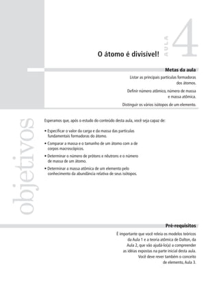 4
                                                                                     AULA
                                             O átomo é divisível!

                                                                                       Metas da aula
                                                                 Listar as principais partículas formadoras
                                                                                                dos átomos.
                                                               Definir número atômico, número de massa
                                                                                       e massa atômica.
                                                            Distinguir os vários isótopos de um elemento.
objetivos


            Esperamos que, após o estudo do conteúdo desta aula, você seja capaz de:

            • Especificar o valor da carga e da massa das partículas
              fundamentais formadoras do átomo.
            • Comparar a massa e o tamanho de um átomo com a de
              corpos macroscópicos.
            • Determinar o número de prótons e nêutrons e o número
              de massa de um átomo.
            • Determinar a massa atômica de um elemento pelo
              conhecimento da abundância relativa de seus isótopos.




                                                                                       Pré-requisitos
                                                        É importante que você releia os modelos teóricos
                                                               da Aula 1 e a teoria atômica de Dalton, da
                                                              Aula 2, que vão ajudá-lo(a) a compreender
                                                            as idéias expostas na parte inicial desta aula.
                                                                      Você deve rever também o conceito
                                                                                      de elemento, Aula 3.
 