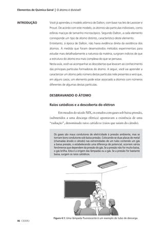 Elementos de Química Geral | O átomo é divisível!



INTRODUÇÃO              Você já aprendeu o modelo atômico de Dalton, com base nas leis de Lavoisier e
                        Proust. De acordo com este modelo, os átomos são partículas indivisíveis, como
                        esferas maciças de tamanho microscópico. Segundo Dalton, a cada elemento
                        corresponde um tipo de átomo distinto, característico deste elemento.
                        Entretanto, à época de Dalton, não havia evidência direta da existência dos
                        átomos. À medida que foram desenvolvidos métodos experimentais para
                        estudar mais detalhadamente a natureza da matéria, surgiram indícios de que
                        a estrutura do átomo era mais complexa do que se pensava.
                        Nesta aula, você vai acompanhar as descobertas que levaram ao conhecimento
                        das principais partículas formadoras do átomo. A seguir, você vai aprender a
                        caracterizar um átomo pelo número destas partículas nele presentes e verá que,
                        em alguns casos, um elemento pode estar associado a átomos com números
                        diferentes de algumas destas partículas.


                        DESBRAVANDO O ÁTOMO

                        Raios catódicos e a descoberta do elétron

                               Em meados do século XIX, os estudos com gases sob baixa pressão,
                        (submetidos a uma descarga elétrica) apontavam a existência de uma
                        “radiação”, denominada raios catódicos (raios que saíam do cátodo).


                            Os gases são maus condutores de eletricidade à pressão ambiente, mas se
                            tornam bons condutores sob baixa pressão. Colocando-se duas placas de metal
                            (chamadas ânodo e cátodo) nas extremidades de um tubo contendo um gás
                            a baixa pressão, e estabelecendo uma diferença de potencial, ocorrem vários
                            fenômenos que dependem da pressão do gás. Se a pressão não for muito baixa,
                            o gás brilha. Esta é a origem das lâmpadas ou a gás. Se a pressão for bastante
                            baixa, surgem os raios catódicos.




                           Figura 4.1: Uma lâmpada fluorescente é um exemplo de tubo de descarga.
46 CEDERJ
 