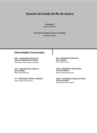 Governo do Estado do Rio de Janeiro


                                                Governador
                                             Sérgio Cabral Filho


                                Secretário de Estado de Ciência e Tecnologia
                                             Alexandre Cardoso




Universidades Consorciadas

UENF - UNIVERSIDADE ESTADUAL DO                                    UFRJ - UNIVERSIDADE FEDERAL DO
NORTE FLUMINENSE DARCY RIBEIRO                                     RIO DE JANEIRO
Reitor: Almy Junior Cordeiro de Carvalho                           Reitor: Aloísio Teixeira



UERJ - UNIVERSIDADE DO ESTADO DO                                   UFRRJ - UNIVERSIDADE FEDERAL RURAL
RIO DE JANEIRO                                                     DO RIO DE JANEIRO
Reitor: Ricardo Vieiralves                                         Reitor: Ricardo Motta Miranda


UFF - UNIVERSIDADE FEDERAL FLUMINENSE                              UNIRIO - UNIVERSIDADE FEDERAL DO ESTADO
Reitor: Roberto de Souza Salles                                    DO RIO DE JANEIRO
                                                                   Reitora: Malvina Tania Tuttman
 