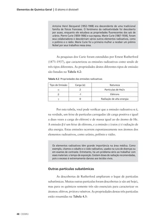 Elementos de Química Geral | O átomo é divisível!




                            Antoine Henri Becquerel (1852-1908) era descendente de uma tradicional
                            família de físicos franceses. O fenômeno da radioatividade foi descoberto
                            por acaso, enquanto ele estudava as propriedades fluorescentes dos sais de
                            urânio. Pierre Curie (1859-1906) e sua esposa, Marie Curie (1867-1934), foram
                            seus colaboradores e descobriram vários outros elementos radioativos, como
                            o polônio e o rádio. Marie Curie foi a primeira mulher a receber um prêmio
                            Nobel por seus trabalhos nessa área.



                               As pesquisas dos Curie foram estendidas por Ernest Rutherford
                        (1871-1937), que caracterizou as emissões radioativas como sendo de
                        três tipos diferentes. As propriedades destes diferentes tipos de emissão
                        são listadas na Tabela 4.2:

                        Tabela 4.2: Propriedades das emissões radioativas

                          Tipo de Emissão        Carga (e)                       Natureza
                                 α                   2                       Partículas de He2+
                                 β                   -1                           Elétrons
                                 γ                   0                   Radiação de alta energia



                               Por esta tabela, você pode verificar que a emissão radioativa α é,
                        na verdade, um feixe de partículas carregadas (de carga positiva e igual
                        a duas vezes a carga do elétron) e de massa igual ao do átomo de He.
                        A emissão β é um feixe de elétrons, e a emissão γ (raios γ) é radiação de
                        alta energia. Estas emissões ocorrem espontaneamente nos átomos dos
                        elementos radioativos, como urânio, polônio e rádio.


                            Os elementos radioativos têm grande importância na área médica. Como
                            exemplo, citamos o cobalto e o iodo radioativo, usados na cura de doenças ou
                            em exames de contraste. Entretanto, há um problema sério ao trabalhar com
                            esses materiais: o tempo de exposição. Existem doses de radiação recomendadas,
                            pois o excesso é extremamente danoso aos tecidos vivos.



                        Outras partículas subatômicas

                               As descobertas de Rutherford ampliaram o leque de partículas
                        subatômicas. Muitas outras partículas foram descobertas (e são até hoje),
                        mas para os químicos somente três são essenciais para caracterizar os
                        átomos: elétron, próton e nêutron. As propriedades destas três partículas
                        estão resumidas na Tabela 4.3:




48 CEDERJ
 
