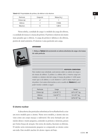 Tabela 4.3: Propriedades do próton, do elétron e do nêutron




                                                                                                                4
                                                                                                                AULA
        Partícula                 Carga (e)                   Massa (mp)
        Próton (p)                   +1                            1
         Elétron                     -1                         1/1836
        Nêutron                       0                         1,0013



       Nesta tabela, a unidade de carga é o módulo da carga do elétron,
e a unidade de massa é a massa do próton. O próton e nêutron são muito
mais pesados que o elétron. A carga do próton é idêntica à do elétron,
porém de sinal contrário. O nêutron é uma partícula sem carga.


                           ATIVIDADE

                           1. Refaça a Tabela 4.2 escrevendo os valores absolutos da carga e da massa
                           de cada partícula.
                           ___________________________________________________________________
                           ___________________________________________________________________
                           ___________________________________________________________________
                           ___________________________________________________________________
                           _________________________________________________________________

                                                                             RESPOSTA COMENTADA
                           Para realizar essa atividade, você precisa saber os valores da carga e
                           da massa do elétron. O próton e o elétron têm a mesma carga em
                           módulo e o nêutron não tem carga. A massa do próton é 1.836 vezes
                           maior que a do elétron, e a do nêutron é 1,0013 vezes maior que a
                           do próton. Com estas informações e com o auxílio da Tabela 4.1, você
                           pode montar a tabela a seguir:

                                  Partícula                   Carga                    Massa
                                  Próton (p)             +1,6×10   -19
                                                                         C          1,671×10-27 kg
                                   Elétron               -1,6×10-19 C                9,1×10-31 kg
                                  Nêutron                      0                    1,673×10-27 kg




O átomo nuclear

       A descoberta das partículas subatômicas levou Rutherford a criar
um novo modelo para o átomo. Neste novo modelo, o átomo não era
visto como um corpo maciço e indivisível. Ele seria formado por um
núcleo denso e muito pequeno, contendo os prótons e nêutrons, presos
por fortes forças de atração. Em torno do núcleo, ficariam os elétrons.
O núcleo seria extremamente pequeno se comparado ao átomo como
um todo. Este modelo nuclear do átomo vigora até hoje.
                                                                                                    CEDERJ 49
 