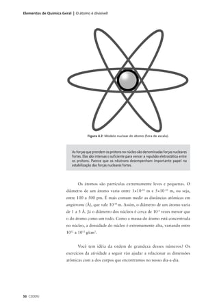 Elementos de Química Geral | O átomo é divisível!




                                      Figura 4.2: Modelo nuclear do átomo (fora de escala).



                            As forças que prendem os prótons no núcleo são denominadas forças nucleares
                            fortes. Elas são intensas o suficiente para vencer a repulsão eletrostática entre
                            os prótons. Parece que os nêutrons desempenham importante papel na
                            estabilização das forças nucleares fortes.




                                Os átomos são partículas extremamente leves e pequenas. O
                        diâmetro de um átomo varia entre 1×10-10 m e 5×10-10 m, ou seja,
                        entre 100 a 500 pm. É mais comum medir as distâncias atômicas em
                        angstroms (Å), que vale 10-10 m. Assim, o diâmetro de um átomo varia
                        de 1 a 5 Å. Já o diâmetro dos núcleos é cerca de 10-4 vezes menor que
                        o do átomo como um todo. Como a massa do átomo está concentrada
                        no núcleo, a densidade do núcleo é extremamente alta, variando entre
                        1012 a 1013 g/cm3.


                                Você tem idéia da ordem de grandeza desses números? Os
                        exercícios da atividade a seguir vão ajudar a relacionar as dimensões
                        atômicas com a dos corpos que encontramos no nosso dia-a-dia.




50 CEDERJ
 