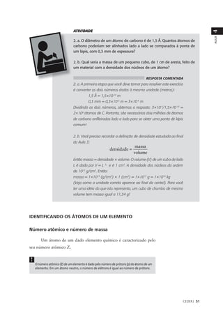ATIVIDADE




                                                                                                                 4
                                                                                                                 AULA
                               2. a. O diâmetro de um átomo de carbono é de 1,5 Å. Quantos átomos de
                               carbono poderiam ser alinhados lado a lado se comparados à ponta de
                               um lápis, com 0,3 mm de espessura?

                               2. b. Qual seria a massa de um pequeno cubo, de 1 cm de aresta, feito de
                               um material com a densidade dos núcleos de um átomo?

                                                                                   RESPOSTA COMENTADA
                               2. a. A primeira etapa que você deve tomar para resolver este exercício
                               é converter os dois números dados à mesma unidade (metros):
                                          1,5 Å = 1,5×10-10 m
                                          0,3 mm = 0,3×10-3 m = 3×10-4 m
                               Dividindo os dois números, obtemos a resposta: 3×10-4/1,5×10-10 =
                               2×106 átomos de C. Portanto, são necessários dois milhões de átomos
                               de carbono enfileirados lado a lado para se obter uma ponta de lápis
                               comum!


                               2. b. Você precisa recordar a definição de densidade estudada ao final
                               da Aula 3:
                                                                           massa
                                                           densidade =
                                                                          volume
                               Então massa = densidade × volume. O volume (V) de um cubo de lado
                               L é dado por V = L     3,
                                                           e é 1 cm3. A densidade dos núcleos da ordem
                               de 1013 g/cm3. Então:
                               massa = 1×1013 (g/cm3) × 1 (cm3) = 1×1013 g = 1×1010 kg
                               (Veja como a unidade correta aparece ao final da conta!). Para você
                               ter uma idéia do que isto representa, um cubo de chumbo de mesmo
                               volume tem massa igual a 11,34 g!




IDENTIFICANDO OS ÁTOMOS DE UM ELEMENTO

Número atômico e número de massa

        Um átomo de um dado elemento químico é caracterizado pelo
seu número atômico Z.


!
    O número atômico (Z) de um elemento é dado pelo número de prótons (p) do átomo de um
    elemento. Em um átomo neutro, o número de elétrons é igual ao número de prótons.




                                                                                                     CEDERJ 51
 