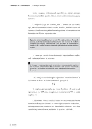 Elementos de Química Geral | O átomo é divisível!



                                 Como a carga do próton cancela a do elétron, o número atômico
                        Z nos informa também quantos elétrons há em um átomo neutro daquele
                        elemento.


                                 O magnésio (Mg), por exemplo, tem 12 prótons em seu núcleo;
                        logo, há doze elétrons em volta do núcleo. Por isso, a identidade de um
                        elemento é ditada somente pelo número de prótons, independentemente
                        do número de elétrons ou de nêutrons.


                             É possível remover ou adicionar um ou mais elétrons de um átomo (formando
                             os íons), ou termos átomos do mesmo elemento com números de nêutrons
                             diferentes (os isótopos). Em todos estes casos, o número de prótons não se
                             altera. Daí ser o número atômico Z a entidade que caracteriza um dado elemento
                             químico.




                                 Já vimos que a massa de um átomo está concentrada no núcleo,
                        onde estão os prótons e os nêutrons.

                         !
                             Já vimos que a massa de um átomo está concentrada no núcleo, onde estão os prótons
                             e os nêutrons. O número de massa M de um elemento é dado pela soma do número de
                             prótons (p) e do número de nêutrons (n) do átomo que representa esse elemento.
                             M=p+n




                                 Uma notação conveniente para representar o número atômico Z
                        e o número de massa M de um elemento X qualquer é:
                                                                  M
                                                                  Z   X

                                 O oxigênio, por exemplo, que possui 8 prótons e 8 nêutrons, é
                                               16
                        representado por       08   O . Uma notação mais compacta seria 16O, ou ainda
                        oxigênio-16.


                                 Os elementos conhecidos estão ordenados em ordem crescente na
                        Tabela Periódica que se encontra na contracapa deste livro. Nesta tabela,
                        o número atômico encontra-se acima do símbolo do elemento. Você deve
                        consultá-la para resolver os problemas da próxima atividade.




52 CEDERJ
 
