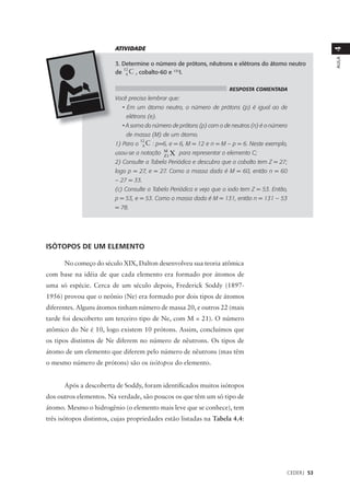 ATIVIDADE




                                                                                                        4
                                                                                                        AULA
                         3. Determine o número de prótons, nêutrons e elétrons do átomo neutro
                            12
                         de 06 C , cobalto-60 e 131I.

                                                                      RESPOSTA COMENTADA
                         Você precisa lembrar que:
                            • Em um átomo neutro, o número de prótons (p) é igual ao de
                             elétrons (e).
                            • A soma do número de prótons (p) com o de neutros (n) é o número
                             de massa (M) de um átomo.
                                     12
                         1) Para o  C : p=6, e = 6, M = 12 e n = M – p = 6. Neste exemplo,
                                     06
                         usou-se a notação M1 X para representar o elemento C;
                                           Z
                         2) Consulte a Tabela Periódica e descubra que o cobalto tem Z = 27;
                         logo p = 27, e = 27. Como a massa dada é M = 60, então n = 60
                         – 27 = 33.
                         (c) Consulte a Tabela Periódica e veja que o iodo tem Z = 53. Então,
                         p = 53, e = 53. Como a massa dada é M = 131, então n = 131 – 53
                         = 78.




ISÓTOPOS DE UM ELEMENTO

      No começo do século XIX, Dalton desenvolveu sua teoria atômica
com base na idéia de que cada elemento era formado por átomos de
uma só espécie. Cerca de um século depois, Frederick Soddy (1897-
1956) provou que o neônio (Ne) era formado por dois tipos de átomos
diferentes. Alguns átomos tinham número de massa 20, e outros 22 (mais
tarde foi descoberto um terceiro tipo de Ne, com M = 21). O número
atômico do Ne é 10, logo existem 10 prótons. Assim, concluímos que
os tipos distintos de Ne diferem no número de nêutrons. Os tipos de
átomo de um elemento que diferem pelo número de nêutrons (mas têm
o mesmo número de prótons) são os isótopos do elemento.


      Após a descoberta de Soddy, foram identificados muitos isótopos
dos outros elementos. Na verdade, são poucos os que têm um só tipo de
átomo. Mesmo o hidrogênio (o elemento mais leve que se conhece), tem
três isótopos distintos, cujas propriedades estão listadas na Tabela 4.4:




                                                                                            CEDERJ 53
 