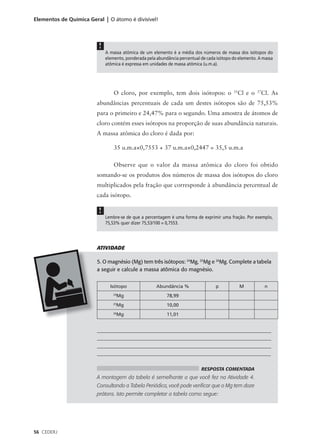 Elementos de Química Geral | O átomo é divisível!




                         !
                             A massa atômica de um elemento é a média dos números de massa dos isótopos do
                             elemento, ponderada pela abundância percentual de cada isótopo do elemento. A massa
                             atômica é expressa em unidades de massa atômica (u.m.a).




                                 O cloro, por exemplo, tem dois isótopos: o                 35
                                                                                                 Cl e o   37
                                                                                                               Cl. As
                        abundâncias percentuais de cada um destes isótopos são de 75,53%
                        para o primeiro e 24,47% para o segundo. Uma amostra de átomos de
                        cloro contém esses isótopos na proporção de suas abundância naturais.
                        A massa atômica do cloro é dada por:

                                 35 u.m.a×0,7553 + 37 u.m.a×0,2447 = 35,5 u.m.a

                                 Observe que o valor da massa atômica do cloro foi obtido
                        somando-se os produtos dos números de massa dos isótopos do cloro
                        multiplicados pela fração que corresponde à abundância percentual de
                        cada isótopo.

                         !
                             Lembre-se de que a percentagem é uma forma de exprimir uma fração. Por exemplo,
                             75,53% quer dizer 75,53/100 = 0,7553.




                        ATIVIDADE

                        5. O magnésio (Mg) tem três isótopos: 24Mg, 25Mg e 26Mg. Complete a tabela
                        a seguir e calcule a massa atômica do magnésio.


                               Isótopo                Abundância %                 p             M              n
                                24
                                  Mg                       78,99
                                25
                                  Mg                       10,00
                                26
                                  Mg                       11,01


                        ___________________________________________________________________
                        ___________________________________________________________________
                        ___________________________________________________________________
                        _________________________________________________________________

                                                                            RESPOSTA COMENTADA
                        A montagem da tabela é semelhante a que você fez na Atividade 4.
                        Consultando a Tabela Periódica, você pode verificar que o Mg tem doze
                        prótons. Isto permite completar a tabela como segue:




56 CEDERJ
 
