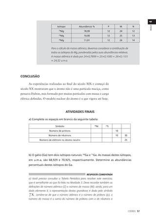 4
                               Isótopo            Abundância %                 P        M            N




                                                                                                              AULA
                                24
                                  Mg                   78,99                12          24           12
                                25
                                  Mg                   10,00                12          25           13
                                26
                                  Mg                   11,01                12          26           14


                          Para o cálculo da massa atômica, devemos considerar a contribuição de
                          todos os isótopos do Mg, ponderadas pelas suas abundâncias relativas.
                          A massa atômica é dada por 24×0,7899 + 25×0,1000 + 26×0,1101
                          = 24,32 u.m.a.




CONCLUSÃO

      As experiências realizadas ao final do século XIX e começo do
século XX mostraram que o átomo não é uma partícula maciça, como
pensava Dalton, mas formado por muitas partículas com massa e carga
elétrica definidas. O modelo nuclear do átomo é o que vigora até hoje.



                                         ATIVIDADES FINAIS

      a) Complete os espaços em branco da seguinte tabela:

                             Símbolo                            58
                                                                  Ni      33
                                                                            S
                        Número de prótons                                          10
                       Número de nêutrons                                          10        30
                Número de elétrons no átomo neutro                                           25




      b) O gálio (Ga) tem dois isótopos naturais: 69Ga e 71Ga. As massas destes isótopos,
      em u.m.a, são 68,929 e 70,925, respectivamente. Determine as abundâncias
      percentuais destes isótopos do Ga.


                                                         RESPOSTA COMENTADA
      a) Você precisa consultar a Tabela Periódica para resolver este exercício,
      que é semelhante ao que foi feito na Atividade 3. Deve recordar também as
      definições de número atômico (Z) e número de massa (M); ainda, para um
      dado elemento X, a representação destas grandezas é dada pelo símbolo
      M
      Z   X . Lembre-se de que o número atômico é o número de prótons (p), o
      número de massa é a soma do número de prótons com o de nêutrons e



                                                                                                  CEDERJ 57
 