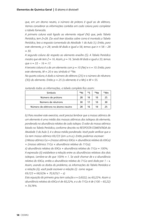 Elementos de Química Geral | O átomo é divisível!



      que, em um átomo neutro, o número de prótons é igual ao de elétrons.
      Vamos considerar as informações contidas em cada coluna para completar
      a tabela fornecida.
      A primeira coluna está ligada ao elemento níquel (Ni) que, pela Tabela
      Periódica, tem Z=28. (Se você tiver dúvidas sobre como é montada a Tabela
      Periódica, leia a resposta comentada da Atividade 1 da Aula 3.). Então, para
      este elemento, p = 28; sendo M dado e igual a 58, temos que n = 58 – 28
      = 30.
      A segunda coluna diz respeito ao elemento enxofre (S). A Tabela Periódica
      mostra que ele tem Z = 16. Assim, p = 16. Sendo M dado e igual a 33, temos
      que n = 33 – 16 = 17.
      A terceira coluna é a de um elemento com p = 10 (Ne) e n = 10. Então, para
      este elemento, M = 20 e seu símbolo é 20Ne.
      Na quarta coluna, é dado o número de elétrons (25) e o número de nêutrons
      (30) do elemento. Então p = 25 (o elemento é o Mn) e M = 55.


      Juntando todas as informações, a tabela completa fica assim:
                            Símbolo                   58
                                                        Ni     S
                                                              33
                                                                      Ne
                                                                     20
                                                                             Mn
                                                                            55


                    Número de prótons                  28     16      10     25
                   Número de nêutrons                  30     17      10     30
            Número de elétrons no átomo neutro         28     16      10     25


      b) Para resolver este exercício, você precisa lembrar que a massa atômica de
      um elemento é uma média das massas atômicas dos isótopos do elemento,
      ponderada na abundância relativa de cada isótopo. O valor da massa atômica
      listado na Tabela Periódica, conforme descrito na RESPOSTA COMENTADA da
      Atividade 3 da Aula 3, é o dessa média ponderada. Você pode verificar que o
      Ga tem massa atômica 69,723 (em u.m.a.). Então podemos escrever:
      i) Massa atômica Ga = (massa atômica 69Ga × abundância relativa do 69Ga)
      + (massa atômica 71Ga × abundância relativa do 71Ga);
      ii) abundância relativa do 69Ga + abundância relativa do 71Ga = 100%;
      A expressão (ii) estabelece a relação entre as abundâncias relativas dos dois
      isótopos. Lembre-se de que 100% = 1. Se você chamar de x a abundância
      relativa do 69Ga, então a abundância relativa do 71Ga será dada por 1 – x.
      Assim, usando os dados do problema, as informações da Tabela Periódica e
      a relação (ii), você pode escrever a relação (i) como segue:
      69,723 = 68,929x + 70,925(1 – x)
      Esta equação do primeiro grau tem solução x = 0,6022, ou 60,22%. Assim a
      abundância relativa do 69Ga é de 60,22%, e a do 71Ga é de (100 – 60,22)
      = 39,78%.




58 CEDERJ
 