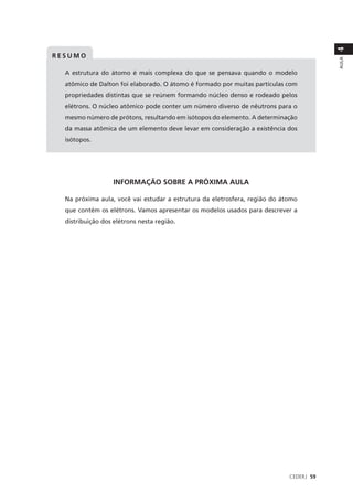 4
RESUMO




                                                                                        AULA
  A estrutura do átomo é mais complexa do que se pensava quando o modelo
  atômico de Dalton foi elaborado. O átomo é formado por muitas partículas com
  propriedades distintas que se reúnem formando núcleo denso e rodeado pelos
  elétrons. O núcleo atômico pode conter um número diverso de nêutrons para o
  mesmo número de prótons, resultando em isótopos do elemento. A determinação
  da massa atômica de um elemento deve levar em consideração a existência dos
  isótopos.




                   INFORMAÇÃO SOBRE A PRÓXIMA AULA

  Na próxima aula, você vai estudar a estrutura da eletrosfera, região do átomo
  que contém os elétrons. Vamos apresentar os modelos usados para descrever a
  distribuição dos elétrons nesta região.




                                                                            CEDERJ 59
 