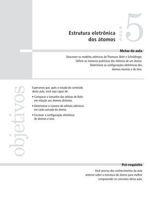 5
                                                                                    AULA
                                           Estrutura eletrônica
                                                   dos átomos

                                                                                     Metas da aula
                                                                                     Meta
                                         Descrever os modelos atômicos de Thomson, Bohr e Schrödinger.
                                                Definir os números quânticos dos elétrons de um átomo.
                                                             Determinar as configurações eletrônicas dos
                                                                              átomos neutros e de íons.
objetivos


            Esperamos que, após o estudo do conteúdo
            desta aula, você seja capaz de:
            • Comparar o tamanho das órbitas de Bohr
              em relação aos átomos distintos.
            • Determinar o número de orbitais atômicos
              em cada camada do átomo.
            • Escrever a configuração eletrônica
              de átomos e íons.




                                                                                       Pré-requisito
                                                                  Você precisa dos conhecimentos da aula
                                                         anterior sobre a estrutura do átomo para melhor
                                                                    compreender os conceitos desta aula.
 