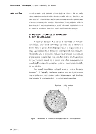 Elementos de Química Geral | Estrutura eletrônica dos átomos



INTRODUÇÃO              Na aula anterior, você aprendeu que um átomo é formado por um núcleo
                        denso e extremamente pequeno circundado pelos elétrons. Nesta aula, va-
                        mos analisar a forma como os elétrons se distribuem em torno dos núcleos.
                        Esta distribuição define a estrutura eletrônica do átomo. Você vai aprender
                        a caracterizar os elétrons presentes no átomo pelos seus números quânticos
                        e a forma de arrumá-los de acordo com o princípio da estruturação.


                        OS MODELOS ATÔMICOS DE THOMSON E
                        DE RUTHERFORD-BOHR

                               No começo do século XX, devido à descoberta das partículas
                        subatômicas, houve muita especulação de como seria a estrutura do
                        átomo. Sabia-se que era formado por partículas de carga positiva e de
                        carga negativa (a existência do nêutron foi comprovada mais tarde), mas
                        não se tinha idéia de como estas partículas se arrumavam para formar o
                        arranjo estável característico do átomo. Um modelo simples, proposto
                        por J.J. Thomson, sugeria ser o átomo uma esfera maciça, como no
                        modelo de Dalton, porém com cargas positivas e negativas disseminadas
                        em seu interior.
                               Este modelo inicial ficou conhecido como o “modelo do pudim
                        de passas”. Na Figura 5.1, você pode ver como seria um átomo segundo
                        essa formulação. A esfera maciça está cortada para que você visualize a
                        disseminação de cargas positivas e negativas dentro da esfera.


                                                             Elétrons    Carga positiva




                           Figura 5.1: No modelo de Thomson, o átomo era como um “pudim de passas”.




62   CEDERJ
 
