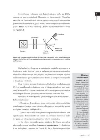 Experiências realizadas por Rutherford, por volta de 1909,




                                                                                                                   5
mostraram que o modelo de Thomson era inconsistente. Naquelas




                                                                                                                   AULA
experiências, lâminas finas de metais, como o ouro, eram bombardeadas
por um feixe de partículas α, que já se sabia serem carregadas positivamente
(veja a Tabela 4.2 da aula anterior). Observe o comportamento do feixe
na Figura 5.2:

                                                                   Detetor

                          Colimador
                                                             ZnS




                                                             Partículas
                                                            Espalhadas
          Fonte α                           Folha
                                           de ouro

Figura 5.2: Comportamento do feixe de partículas α ao incidir sobre uma fina lâmina
de ouro. Rutherford verificou que este comportamento era incompatível com o modelo
de Thomson.



       Rutherford verificou que a maioria das partículas atravessava a
lâmina sem sofrer desvios, como se nada encontrasse em seu caminho;
além disso, observou que uma pequena fração era desviada por ângulos                              MOMENTO
muito maiores do que o previsto caso o átomo se comportasse segundo                       ANGULAR ORBITAL

o modelo de Thomson.                                                                      Na Figura 5.4, você
                                                                                          poderá visualizar as
       Para explicar as suas observações, Rutherford estabeleceu, em                    grandezas pertinentes
                                                                                      ao movimento de uma
1911, o modelo nuclear do átomo (que já foi apresentado na aula ante-                       partícula de massa
rior). Neste modelo, o átomo contém um núcleo muito pequeno e massivo                  (m), circulando a uma
                                                                                            distância (r) de um
rodeado por elétrons, que se encontram bastante afastados dele.                          ponto origem (O). A
                                                                                       velocidade de desloca-
       O modelo de Rutherford foi aprimorado por Niels Bohr, em 1913.                    mento da partícula é
                                                                                      v. O momento angular
Bohr postulou que:
                                                                                      (L) da partícula, apon-
       1. Os elétrons de um átomo giram em torno do núcleo em órbitas                  ta perpendicularmente
                                                                                            ao plano do movi-
circulares concêntricas, como planetas orbitando em torno do Sol (como                     mento da partícula,
                                                                                          e seu valor absoluto
você pode visualizar na Figura 5.3).                                                                (módulo) é
       2. Apenas certas órbitas são permitidas para um dado elétron. Isto                    L = mvr. Segundo
                                                                                             Bohr, o valor de L
significa que a distância entre um elétron e o núcleo do átomo não pode                    para um elétron em
                                                                                      torno do núcleo de um
ter qualquer valor, mas somente certos valores permitidos.                               átomo é um múltiplo
       3. Os valores permitidos para a distância do elétron ao núcleo                 da constante de Planck
                                                                                        (L = nh/2π), em que n
são aqueles em que o módulo do MOMENTO ANGULAR ORBITAL (L) do elétron                  é um número inteiro e
                                                                                              diferente de zero.
é um múltiplo da constante de Planck (h). Estas distâncias permitidas


                                                                                                CEDERJ        63
 