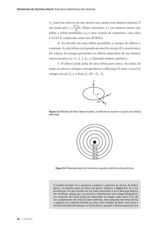 Elementos de Química Geral | Estrutura eletrônica dos átomos



                        (rn) para um elétron em um átomo cujo núcleo tem número atômico Z
                                           n2 a0
                        são dadas por rn =       . Nesta expressão, n é um número inteiro que
                                            Z
                        define a órbita permitida, e a0 é uma reunião de constantes, cujo valor
                        é 0,529 Å (conhecida como raio de Bohr).
                               4. Ao circular em uma órbita permitida, a energia do elétron é
                        constante. A cada órbita corresponde um nível de energia (E) característico.
                        Os valores de energia permitidos ao elétron dependem de um número
                        inteiro positivo (n =1, 2, 3, 4,...), chamado número quântico.
                               5. O elétron pode pular de uma órbita para outra. Ao pular, ele
                        emite ou absorve energia correspondente à diferença? E entre o nível de
                        energia inicial, Ei, e o final, Ef: ∆E = Ef - Ei

                                                               ω




                                                                   R           v


                                                                   m
                                                                           ^
                                                                           r

                        Figura 5.3: Modelo de Bohr. Nesse modelo, os elétrons se movem no plano em órbitas
                        definidas.




                             Figura 5.4: Representação do momento angular orbital de uma partícula.




                           O modelo de Bohr foi o primeiro a explicar o espectro do átomo de hidro-
                           gênio, um desafio para os físicos da época. Observe a Figura 5.5. Se a luz
                           emitida por um gás contido em um tubo submetido a uma descarga elétrica
                           for recolhida, passar por um prisma e impressionar uma chapa fotográfica,
                           um conjunto de linhas pode ser observado na chapa: cada linha é luz de
                           um comprimento de onda (λ) bem definido. Este conjunto de linhas forma
                           o espectro do material contido no tubo. Pelo modelo de Bohr, esta linha é
                           devida à emissão de energia, na forma de luz, quando o elétron passa de uma




64   CEDERJ
 