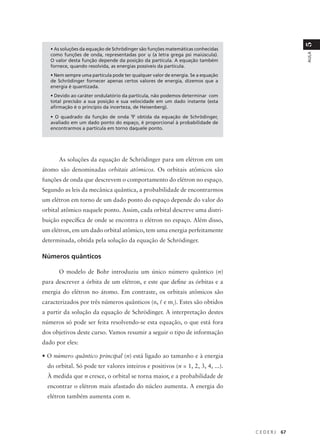 5
   • As soluções da equação de Schrödinger são funções matemáticas conhecidas
   como funções de onda, representadas por ψ (a letra grega psi maiúscula).




                                                                                               AULA
   O valor desta função depende da posição da partícula. A equação também
   fornece, quando resolvida, as energias possíveis da partícula.
   • Nem sempre uma partícula pode ter qualquer valor de energia. Se a equação
   de Schrödinger fornecer apenas certos valores de energia, dizemos que a
   energia é quantizada.
   • Devido ao caráter ondulatório da partícula, não podemos determinar com
   total precisão a sua posição e sua velocidade em um dado instante (esta
   afirmação é o princípio da incerteza, de Heisenberg).

   • O quadrado da função de onda Ψ obtida da equação de Schrödinger,
   avaliado em um dado ponto do espaço, é proporcional à probabilidade de
   encontrarmos a partícula em torno daquele ponto.




      As soluções da equação de Schrödinger para um elétron em um
átomo são denominadas orbitais atômicos. Os orbitais atômicos são
funções de onda que descrevem o comportamento do elétron no espaço.
Segundo as leis da mecânica quântica, a probabilidade de encontrarmos
um elétron em torno de um dado ponto do espaço depende do valor do
orbital atômico naquele ponto. Assim, cada orbital descreve uma distri-
buição específica de onde se encontra o elétron no espaço. Além disso,
um elétron, em um dado orbital atômico, tem uma energia perfeitamente
determinada, obtida pela solução da equação de Schrödinger.

Números quânticos

      O modelo de Bohr introduziu um único número quântico (n)
para descrever a órbita de um elétron, e este que define as órbitas e a
energia do elétron no átomo. Em contraste, os orbitais atômicos são
caracterizados por três números quânticos (n, l e ml). Estes são obtidos
a partir da solução da equação de Schrödinger. A interpretação destes
números só pode ser feita resolvendo-se esta equação, o que está fora
dos objetivos deste curso. Vamos resumir a seguir o tipo de informação
dado por eles:

• O número quântico principal (n) está ligado ao tamanho e à energia
  do orbital. Só pode ter valores inteiros e positivos (n = 1, 2, 3, 4, ...).
  À medida que n cresce, o orbital se torna maior, e a probabilidade de
  encontrar o elétron mais afastado do núcleo aumenta. A energia do
  elétron também aumenta com n.




                                                                                 CEDERJ   67
 