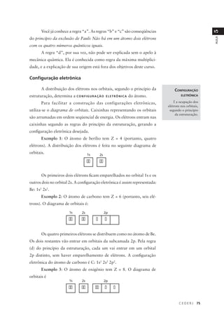 Você já conhece a regra “a”. As regras “b” e “c” são conseqüências




                                                                                                         5
do princípio da exclusão de Pauli: Não há em um átomo dois elétrons




                                                                                                         AULA
com os quatro números quânticos iguais.
       A regra “d”, por sua vez, não pode ser explicada sem o apelo à
mecânica quântica. Ela é conhecida como regra da máxima multiplici-
dade, e a explicação de sua origem está fora dos objetivos deste curso.

Configuração eletrônica

       A distribuição dos elétrons nos orbitais, segundo o princípio da             CONFIGURAÇÃO
estruturação, determina a C O N F I G U R A Ç Ã O      ELETRÔNICA   do átomo.            ELETRÔNICA

       Para facilitar a construção das configurações eletrônicas,                   É a ocupação dos
                                                                                elétrons nos orbitais,
utiliza-se o diagrama de orbitais. Caixinhas representando os orbitais           segundo o princípio
                                                                                     da estruturação.
são arrumadas em ordem seqüencial de energia. Os elétrons entram nas
caixinhas segundo as regras do princípio da estruturação, gerando a
configuração eletrônica desejada.
       Exemplo 1: O átomo de berílio tem Z = 4 (portanto, quatro
elétrons). A distribuição dos elétrons é feita no seguinte diagrama de
orbitais.                              1s        2s

                                       ��        ��

       Os primeiros dois elétrons ficam emparelhados no orbital 1s e os
outros dois no orbital 2s. A configuração eletrônica é assim representada:
Be: 1s2 2s2.
       Exemplo 2: O átomo de carbono tem Z = 6 (portanto, seis elé-
trons). O diagrama de orbitais é:

                          1s      2s                  2p

                          ��      ��        �         �

       Os quatro primeiros elétrons se distribuem como no átomo de Be.
Os dois restantes vão entrar em orbitais da subcamada 2p. Pela regra
(d) do princípio da estruturação, cada um vai entrar em um orbital
2p distinto, sem haver emparelhamento de elétrons. A configuração
eletrônica do átomo de carbono é C: 1s2 2s2 2p2.
       Exemplo 3: O átomo de oxigênio tem Z = 8. O diagrama de
orbitais é
                          1s      2s                  2p

                          ��      ��        ��        �    �

                                                                                       CEDERJ       75
 