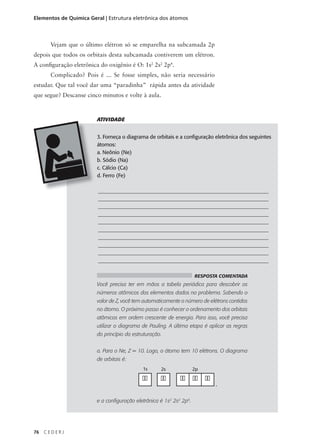 Elementos de Química Geral | Estrutura eletrônica dos átomos



       Vejam que o último elétron só se emparelha na subcamada 2p
depois que todos os orbitais desta subcamada contiverem um elétron.
A configuração eletrônica do oxigênio é O: 1s2 2s2 2p4.
       Complicado? Pois é ... Se fosse simples, não seria necessário
estudar. Que tal você dar uma “paradinha” rápida antes da atividade
que segue? Descanse cinco minutos e volte à aula.



                        ATIVIDADE


                        3. Forneça o diagrama de orbitais e a configuração eletrônica dos seguintes
                        átomos:
                        a. Neônio (Ne)
                        b. Sódio (Na)
                        c. Cálcio (Ca)
                        d. Ferro (Fe)

                         _________________________________________________________________
                         _________________________________________________________________
                         _________________________________________________________________
                         _________________________________________________________________
                         _________________________________________________________________
                         _________________________________________________________________
                         _________________________________________________________________
                         _________________________________________________________________
                         _________________________________________________________________
                         _________________________________________________________________

                                                                     RESPOSTA COMENTADA
                        Você precisa ter em mãos a tabela periódica para descobrir os
                        números atômicos dos elementos dados no problema. Sabendo o
                        valor de Z, você tem automaticamente o número de elétrons contidos
                        no átomo. O próximo passo é conhecer o ordenamento dos orbitais
                        atômicos em ordem crescente de energia. Para isso, você precisa
                        utilizar o diagrama de Pauling. A última etapa é aplicar as regras
                        do princípio da estruturação.


                        a. Para o Ne, Z = 10. Logo, o átomo tem 10 elétrons. O diagrama
                        de orbitais é:
                                            1s      2s               2p

                                            ��      ��       �� �� ��
                                                                            ,


                        e a configuração eletrônica é 1s2 2s2 2p6.




76   CEDERJ
 