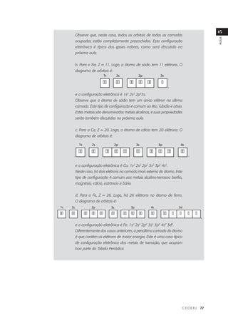 5
          Observe que, neste caso, todos os orbitais de todas as camadas




                                                                                                    AULA
          ocupadas estão completamente preenchidos. Esta configuração
          eletrônica é típica dos gases nobres, como será discutido na
          próxima aula.


          b. Para o Na, Z = 11. Logo, o átomo de sódio tem 11 elétrons. O
          diagrama de orbitais é:
                            1s        2s            2p          3s

                            ��        ��     �� �� ��           �
                                                                         ,

          e a configuração eletrônica é 1s2 2s2 2p63s.
          Observe que o átomo de sódio tem um único elétron na última
          camada. Este tipo de configuração é comum ao lítio, rubídio e césio.
          Estes metais são denominados metais alcalinos, e suas propriedades
          serão também discutidas na próxima aula.


          c. Para o Ca, Z = 20. Logo, o átomo de cálcio tem 20 elétrons. O
          diagrama de orbitais é:

            1s      2s              2p             3s          3p                 4s

            ��      ��       �� �� ��              ��    �� �� ��                 ��
                                                                                       ,

          e a configuração eletrônica é Ca: 1s2 2s2 2p6 3s2 3p6 4s2.
          Neste caso, há dois elétrons na camada mais externa do átomo. Este
          tipo de configuração é comum aos metais alcalino-terrosos: berílio,
          magnésio, cálcio, estrôncio e bário.


          d. Para o Fe, Z = 26. Logo, há 26 elétrons no átomo de ferro.
          O diagrama de orbitais é:
1s   2s             2p           3s           3p         4s                      3d

��   ��          �� �� ��        ��        �� �� ��       ��        ��       �   �     �   �
                                                                                               ,

          e a configuração eletrônica é Fe: 1s2 2s2 2p6 3s2 3p6 4s2 3d6.
          Diferentemente dos casos anteriores, a penúltima camada do átomo
          é que contém os elétrons de maior energia. Este é uma caso típico
          de configuração eletrônica dos metais de transição, que ocupam
          boa parte da Tabela Periódica.




                                                                                     CEDERJ    77
 