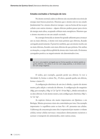 Elementos de Química Geral | Estrutura eletrônica dos átomos




                        Estados excitados e formação de íons

                                No átomo normal, todos os elétrons são encontrados nos níveis de
                        energia mais baixos possíveis. Dizemos que o átomo está no seu estado
                        fundamental. Se o átomo absorver energia – seja na forma de luz ou por
                        colisão com outros átomos – alguns elétrons podem passar para níveis
                        de energia mais altos, ocupando orbitais mais energéticos. Dizemos que
                        o átomo encontra-se em um estado excitado.
                                Se a energia fornecida ao átomo for grande suficiente para arrancar
                        um ou mais elétrons, o átomo terá mais prótons que elétrons, ficando
                        carregado positivamente. É possível, também, que um átomo receba um
                        ou mais elétrons, ficando com mais elétrons do que prótons. Em ambas
                        as situações, a carga elétrica global do átomo não é mais nula. Os átomos
                        carregados positiva ou negativamente são denominados íons.


                         !
                             Um íon é uma espécie carregada que se forma quando um átomo perde ou
                             ganha elétrons. Um cátion é um íon com carga positiva, e um ânion é um
                             íon com carga negativa.




                                O sódio, por exemplo, quando perde seu elétron 3s (ver a
                        Atividade 2), forma o cátion Na+. O cloro, quando ganha um elétron,
                        forma o ânion Cl-.
                                A configuração eletrônica de um íon é obtida, a partir do átomo
                        neutro, pela adição e retirada de elétrons. A configuração do magnésio
                        (Mg), por exemplo, é Mg: 1s2 2s2 2p63s2. O íon Mg2+, obtido retirando-se
                        os dois elétrons 3s do átomo neutro, tem configuração eletrônica Mg2+:
                        1s2 2s2 2p6.
                                As espécies iônicas são muito importantes em Química e em
                        Biologia. Muitos processos vitais são controlados por íons. Um exemplo
                        importante é o equilíbrio entre os íons Na+ e K+ presentes nas células.
                        A diferença de concentração entre eles é responsável por manter o volume
                        celular, tornar células nervosas e musculares eletricamente excitáveis e
                        acionar o transporte de aminoácidos, entre outras coisas.




78   CEDERJ
 