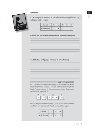 ATIVIDADE




                                                                                      5
                                                                                      AULA
4.a. A configuração eletrônica de um certo átomo de magnésio (Z = 12) é
dada pelo quadro a seguir:


                    Camada             K       L        M       N   O

                 Nº de elétrons        2       8        1       1




O átomo está em seu estado fundamental? Justifique sua resposta.
_________________________________________________________________
_________________________________________________________________
_________________________________________________________________
_________________________________________________________________
_________________________________________________________________
_________________________________________________________________
_________________________________________________________________
_________________________________________________________________
_________________________________________________________________

4.b. Obtenha a configuração eletrônica do íon sulfeto (S-).
_________________________________________________________________
_________________________________________________________________
_________________________________________________________________
_________________________________________________________________
_________________________________________________________________
_________________________________________________________________
_________________________________________________________________
_________________________________________________________________

                                               RESPOSTA COMENTADA
4.a. O primeiro passo é escrever a configuração eletrônica do Mg no
estado fundamental. Sendo Z = 12 (você obtém esta informação da
Tabela Periódica), temos 12 elétrons no átomo neutro. O diagrama
de orbitais do Mg neutro é:

            1s      2s                2p               3s

            ��      ��        �� �� ��                 ��
                                                            ,


e a sua configuração eletrônica é Mg: 1s2 2s2 2p6 3s2. Então o número
de elétrons em cada camada é dado pelo quadro a seguir:


                 Camada           K        L       M

             Nº de elétrons       2        8       2




                                                                        CEDERJ   79
 