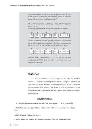 Elementos de Química Geral | Estrutura eletrônica dos átomos




                         Por comparação, vemos que a distribuição dada corresponde a um
                         estado excitado do átomo, em que um elétron passou de um orbital
                         da camada M para um orbital da camada N.


                         4.b. O átomo de enxofre neutro tem Z = 16 e configuração S: 1s2
                         2s2 2p6 3s2 3p4.
                         Esta configuração é obtida do seguinte diagrama de orbitais:

                             1s       2s           2p            3s            3p

                             ��       ��      �� �� ��           ��       ��    �    �

                         Observe os detalhes da distribuição: há dois elétrons desemparelha-
                         dos na última subcamada ocupada (lembra do princípio da estrutu-
                         ração?). A adição de dois elétrons leva ao diagrama a seguir:

                             1s       2s           2p            3s            3p

                             ��       ��      �� �� ��           ��       �� �� ��

                         Também leva à configuração S 2-: 1s 2 2s 2 2p 6 3s 2 3p 6. Esta
                         configuração é idêntica à do gás nobre neônio (Ne), como você
                         mesmo pode verificar!




                        CONCLUSÃO

                                  O modelo atômico de Schrödinger, ou modelo dos orbitais
                        atômicos, é o mais adequado para descrever a complexa estrutura da
                        eletrosfera do átomo. Embora baseado nas soluções de uma complexa
                        equação matemática, permite caracterizar os elétrons do átomo a partir
                        de quatro números quânticos e descrever como os elétrons se distribuem
                        na eletrosfera.


                                       ATIVIDADE FINAL

       1. A configuração eletrônica de um certo íon é dada por X+: 1s22s22p63s23p64p1

       a. Calcule o tamanho da órbita do elétron mais externo se seguisse o modelo de
       Bohr.

       b. Identifique a espécie química X.

       c. Indique se o íon está no seu estado fundamental ou em estado excitado.


80   CEDERJ
 
