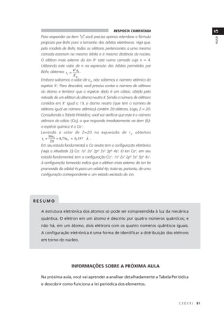 RESPOSTA COMENTADA




                                                                                          5
  Para responder ao item “a”, você precisa apenas relembrar a fórmula




                                                                                          AULA
  proposta por Bohr para o tamanho das órbitas eletrônicas. Veja que,
  pelo modelo de Bohr, todos os elétrons pertencentes a uma mesma
  camada estariam na mesma órbita e à mesma distância do núcleo.
  O elétron mais externo do íon X+ está numa camada cujo n = 4.
  Utilizando este valor de n na expressão das órbitas permitidas por
                      2
  Bohr, obtemos rn = 4 a0 .
                        Z X+
  Embora saibamos o valor de a0, não sabemos o número atômico da
  espécie X+. Para descobrir, você precisa contar o número de elétrons
  do átomo e lembrar que a espécie dada é um cátion, obtido pela
  retirada de um elétron do átomo neutro X. Sendo o número de elétrons
  contidos em X+ igual a 19, o átomo neutro (que tem o número de
  elétrons igual ao número atômico) contém 20 elétrons. Logo, Z = 20.
  Consultando a Tabela Periódica, você vai verificar que este é o número
  atômico do cálcio (Ca), o que responde imediatamente ao item (b):
  a espécie química é o Ca+.
  Levando o valor de Z=20 na expressão de r n , obtemos
         16a0                    o
  rn =        = 0, 75a0 = 0, 397 A .
          20
  Em seu estado fundamental, o Ca neutro tem a configuração eletrônica
  (veja a Atividade 3) Ca: 1s2 2s2 2p6 3s2 3p6 4s2. O íon Ca+, em seu
  estado fundamental, tem a configuração Ca+: 1s2 2s2 2p6 3s2 3p6 4s1.
  A configuração fornecida indica que o elétron mais externo do íon foi
  promovido do orbital 4s para um orbital 4p; trata-se, portanto, de uma
  configuração correspondente a um estado excitado do íon.




RESUMO

  A estrutura eletrônica dos átomos só pode ser compreendida à luz da mecânica
  quântica. O elétron em um átomo é descrito por quatro números quânticos; e
  não há, em um átomo, dois elétrons com os quatro números quânticos iguais.
  A configuração eletrônica é uma forma de identificar a distribuição dos elétrons
  em torno do núcleo.




                       INFORMAÇÕES SOBRE A PRÓXIMA AULA

  Na próxima aula, você vai aprender a analisar detalhadamente a Tabela Periódica
  e descobrir como funciona a lei periódica dos elementos.



                                                                            CEDERJ   81
 